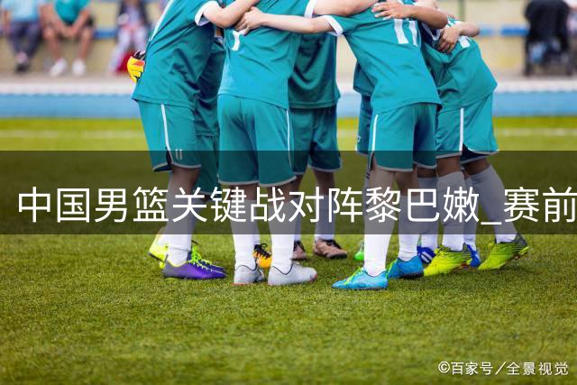 中国男篮关键战对阵黎巴嫩 赛前形势分析与备战全解析
